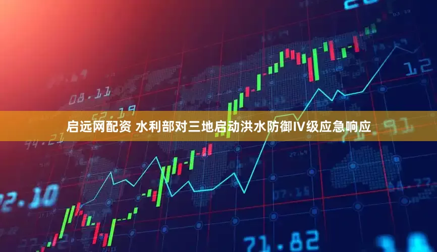 启远网配资 水利部对三地启动洪水防御Ⅳ级应急响应