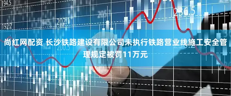 尚红网配资 长沙铁路建设有限公司未执行铁路营业线施工安全管理规定被罚11万元