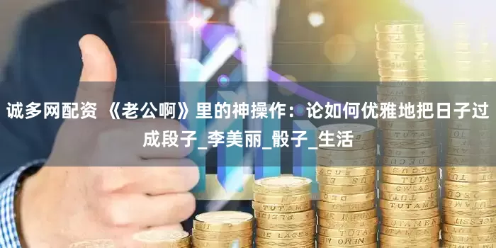 诚多网配资 《老公啊》里的神操作：论如何优雅地把日子过成段子_李美丽_骰子_生活