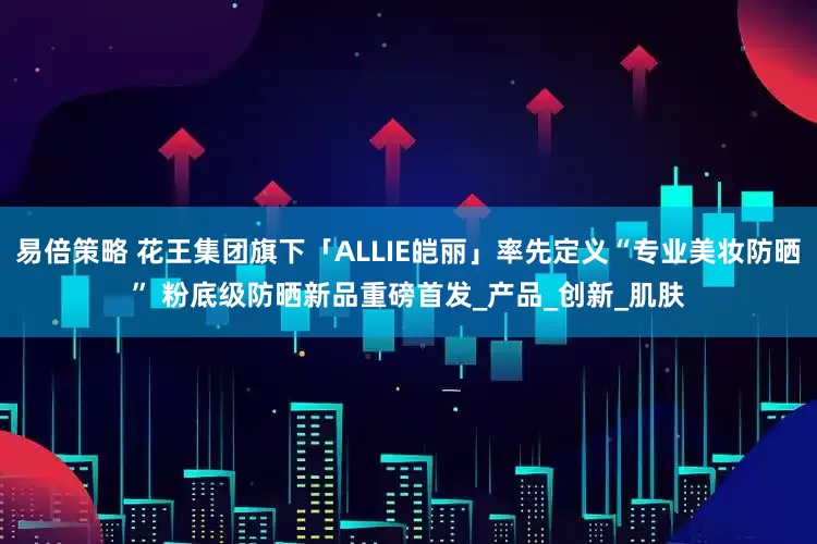 易倍策略 花王集团旗下「ALLIE皑丽」率先定义“专业美妆防晒” 粉底级防晒新品重磅首发_产品_创新_肌肤